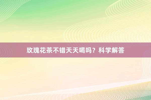 玫瑰花茶不错天天喝吗？科学解答