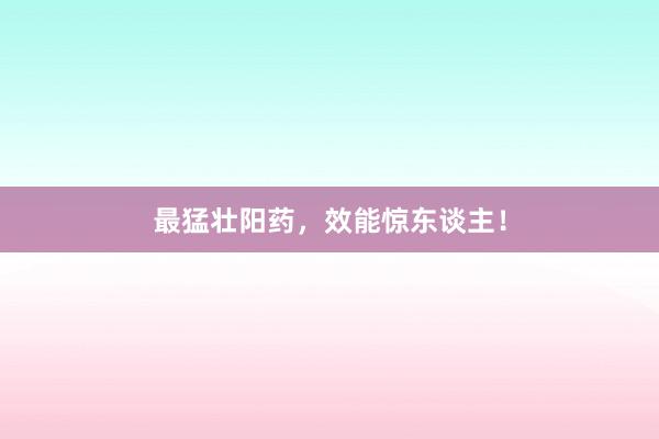 最猛壮阳药，效能惊东谈主！