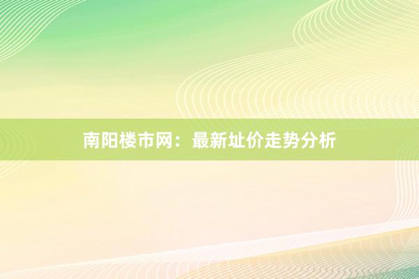 南阳楼市网:最新址价走势分析
